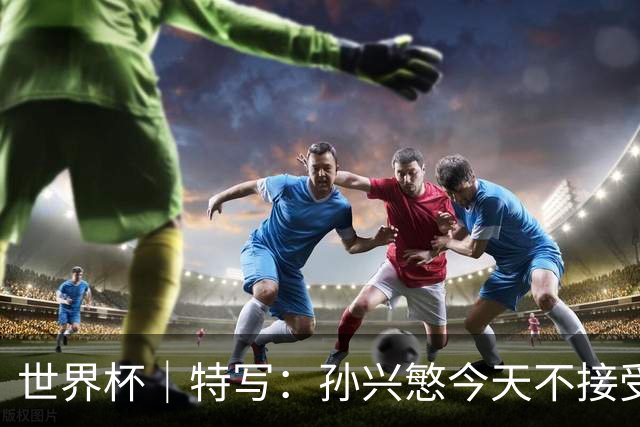 世界杯｜特写：孙兴慜今天不接受采访