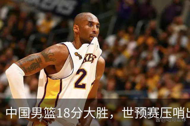 中国男篮18分大胜，世预赛压哨出线！剩一个悬念：日韩与联手做局