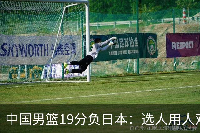 中国男篮19分负日本：选人用人双重困局，危机就在眼前