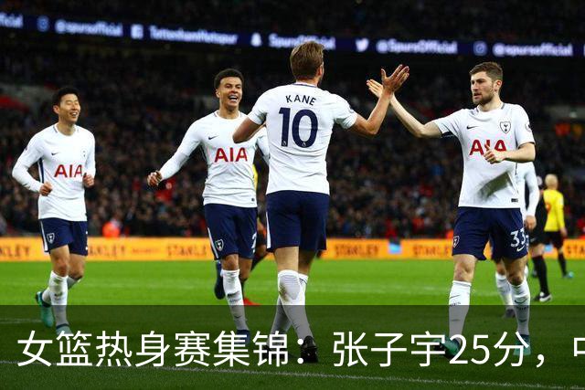 女篮热身赛集锦：张子宇25分，中国惜败澳大利亚