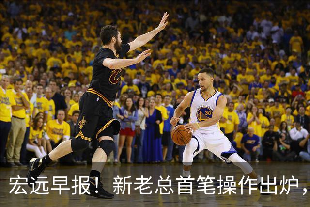 宏远早报！新老总首笔操作出炉，易建联有望回归，朱芳雨深夜发声