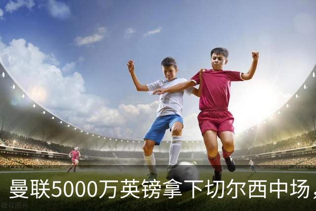 曼联5000万英镑拿下切尔西中场，巴西双星同一天体检，红魔这次终于不抬价了