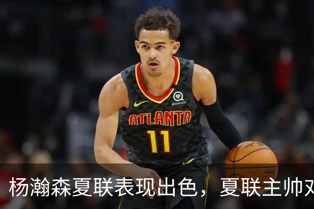 杨瀚森夏联表现出色，夏联主帅对他的使用方式相比国家队有何不同？